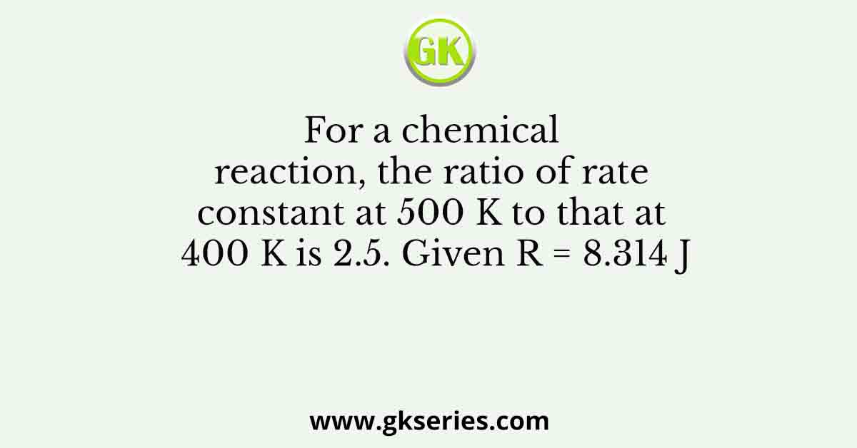 For a chemical reaction, the ratio of rate constant at 500 K to that at 400 K is 2.5. Given R = 8.314 J