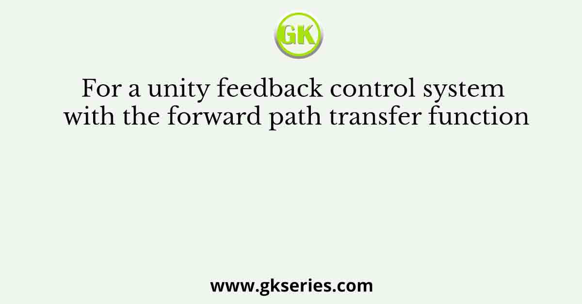 For a unity feedback control system with the forward path transfer function