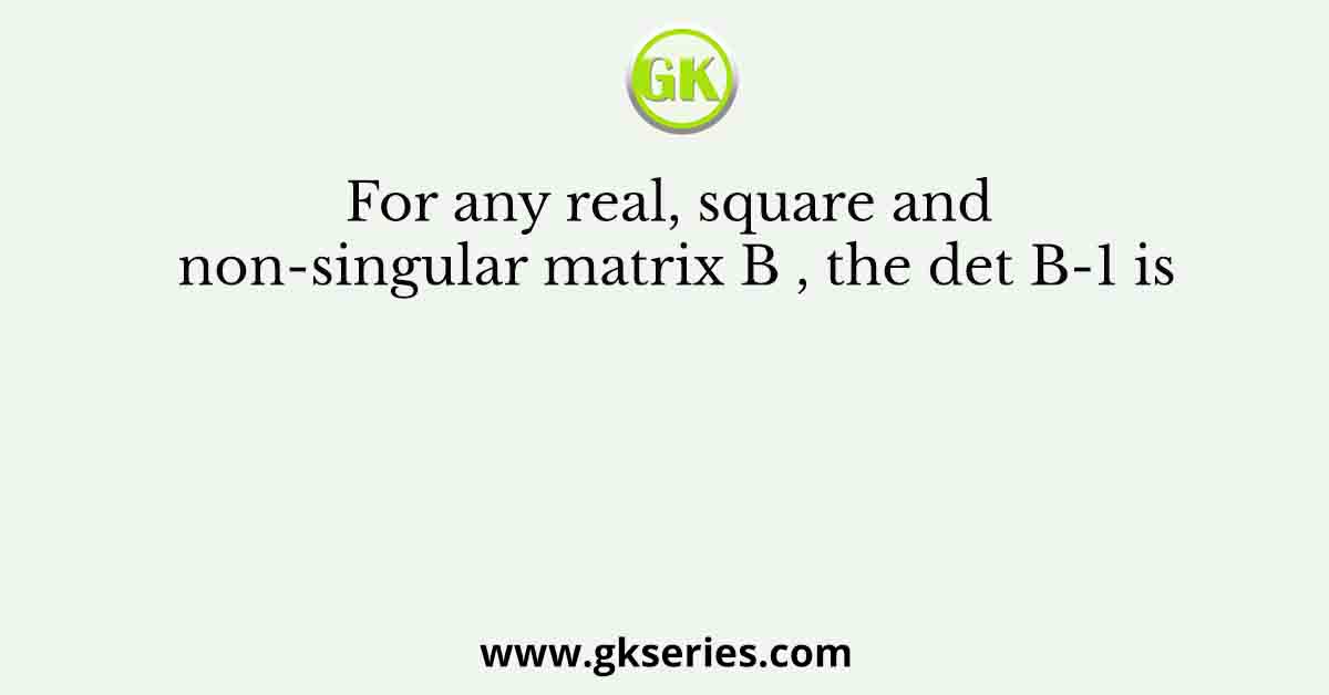 For any real, square and non-singular matrix B , the det B-1 is