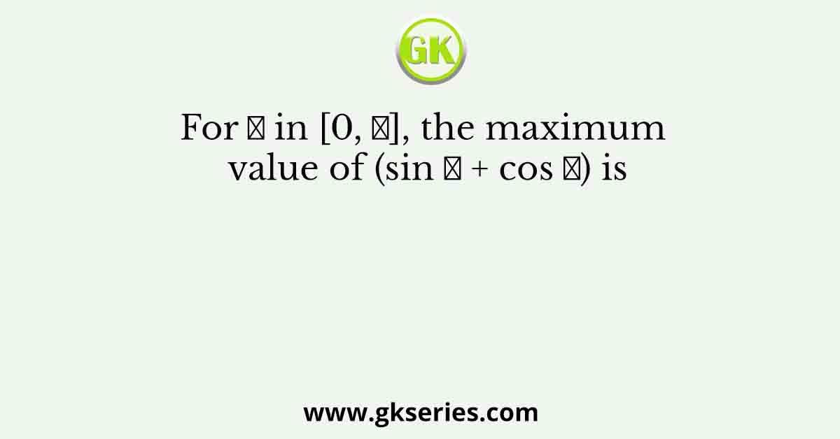 For 𝑥 in [0, 𝜋], the maximum value of (sin 𝑥 + cos 𝑥) is