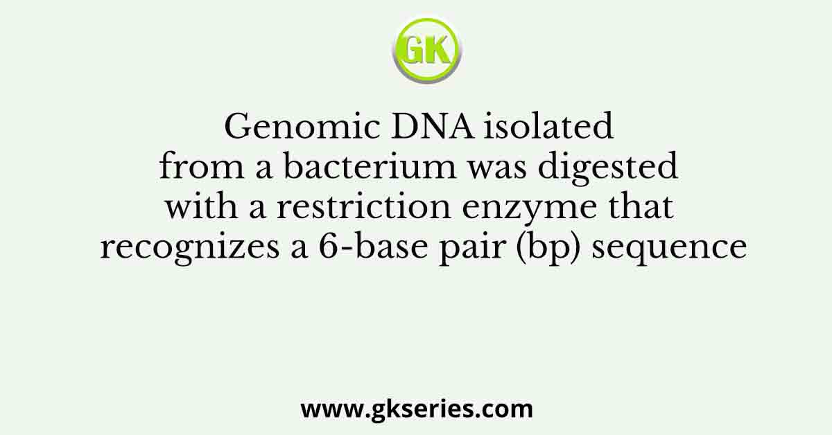Genomic DNA isolated from a bacterium was digested with a restriction enzyme that recognizes a 6-base pair (bp) sequence