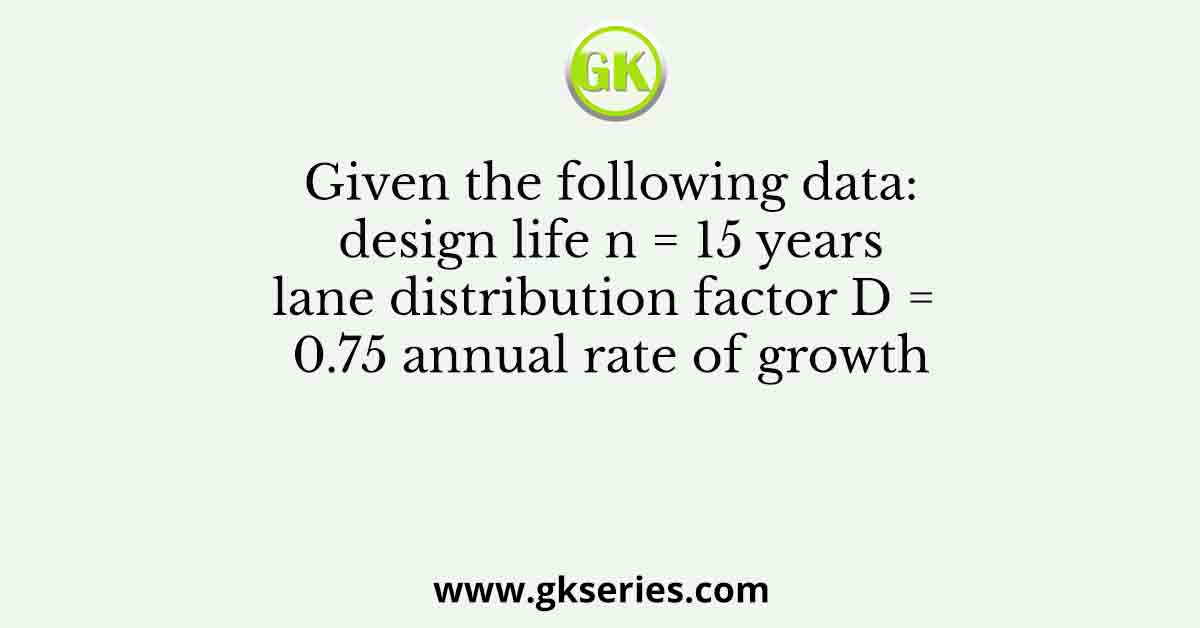 Given the following data: design life n = 15 years lane distribution factor D = 0.75 annual rate of growth