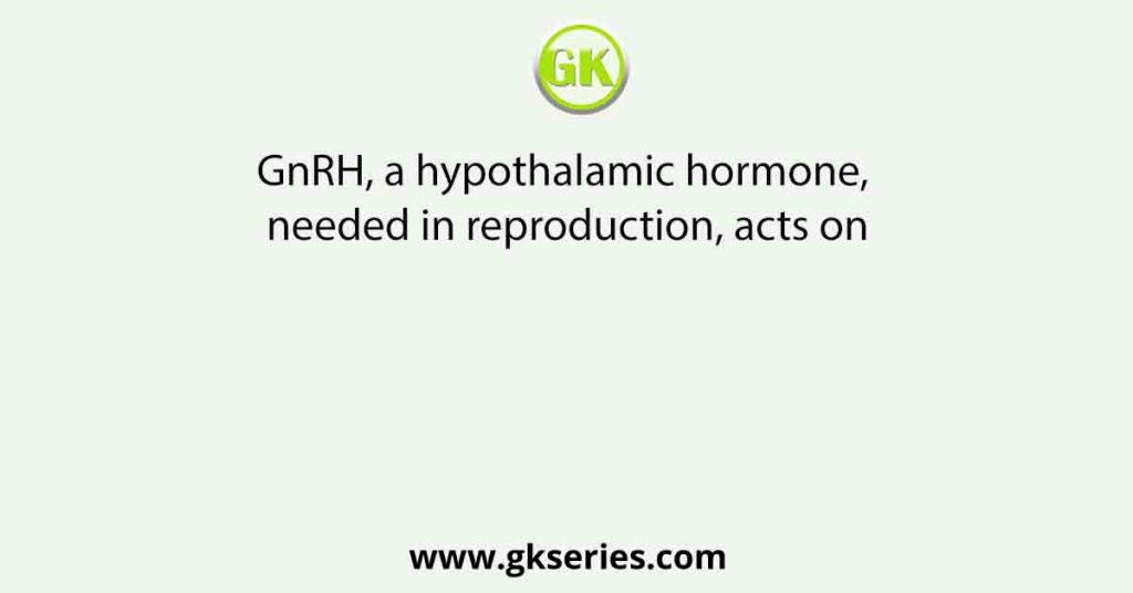 GnRH, a hypothalamic hormone, needed in reproduction, acts on