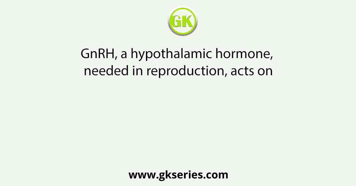 GnRH, a hypothalamic hormone, needed in reproduction, acts on