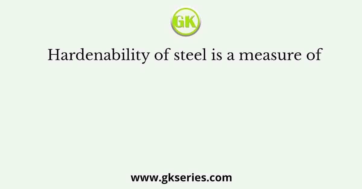 Hardenability of steel is a measure of