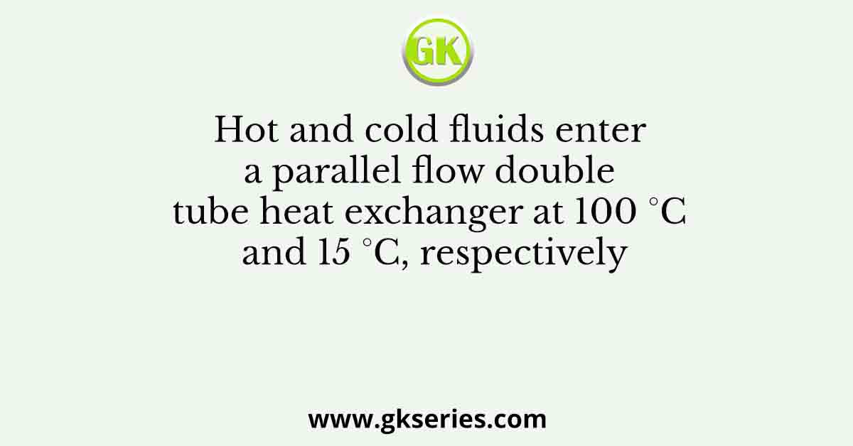 Hot and cold fluids enter a parallel flow double tube heat exchanger at 100 °C and 15 °C, respectively
