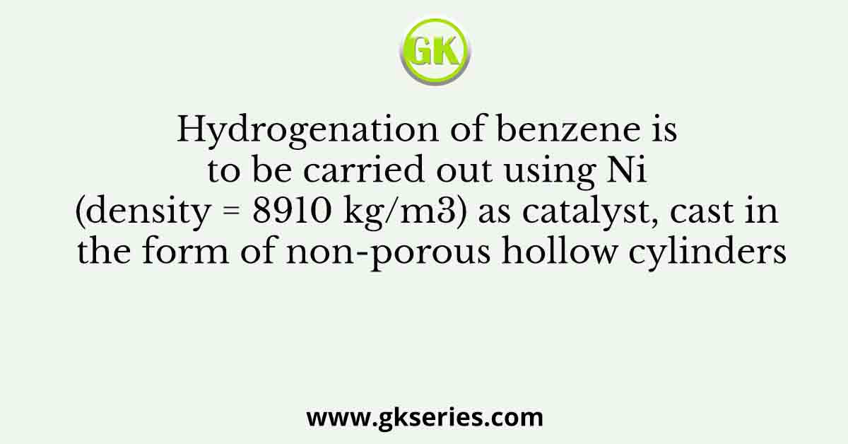 Hydrogenation of benzene is to be carried out using Ni (density = 8910 kg/m3) as catalyst, cast in the form of non-porous hollow cylinders