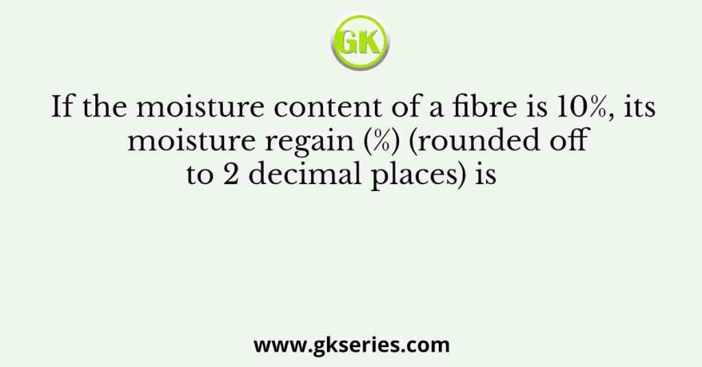 If the moisture content of a fibre is 10%, its moisture regain (%) (rounded off to 2 decimal places) is     