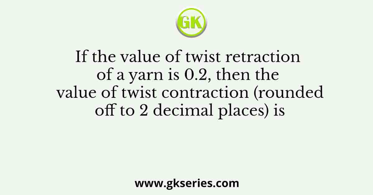 If the value of twist retraction of a yarn is 0.2, then the value of twist contraction (rounded off to 2 decimal places) is 