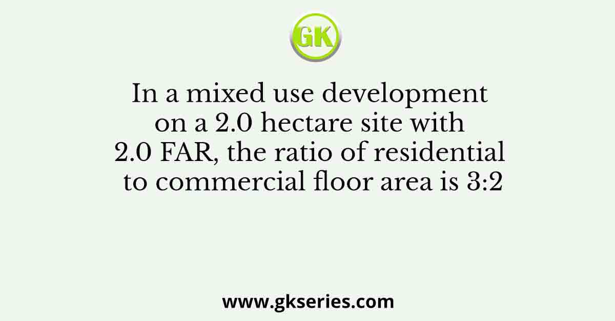 In a mixed use development on a 2.0 hectare site with 2.0 FAR, the ratio of residential to commercial floor area is 3:2