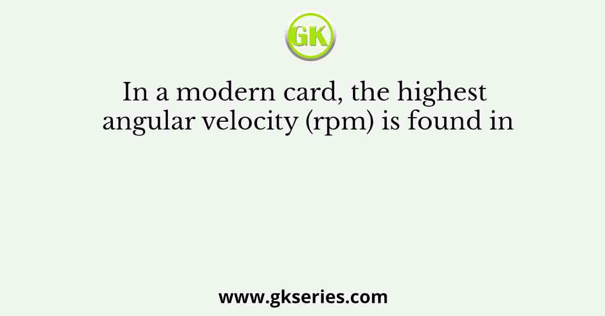 In a modern card, the highest angular velocity (rpm) is found in