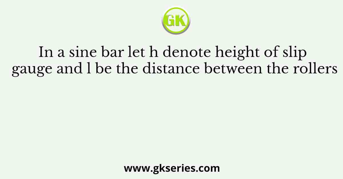 In a sine bar let h denote height of slip gauge and l be the distance between the rollers