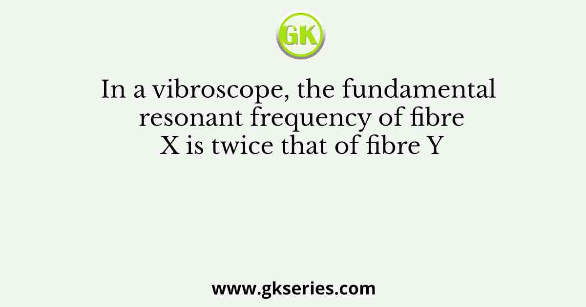 In a vibroscope, the fundamental resonant frequency of fibre X is twice that of fibre Y
