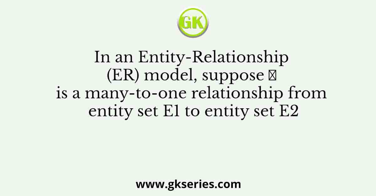 In an Entity-Relationship (ER) model, suppose 𝑅 is a many-to-one relationship from entity set E1 to entity set E2
