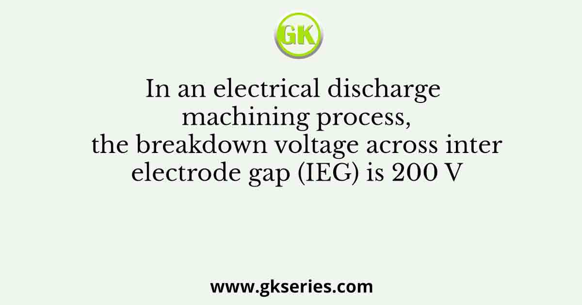 In an electrical discharge machining process, the breakdown voltage across inter electrode gap (IEG) is 200 V
