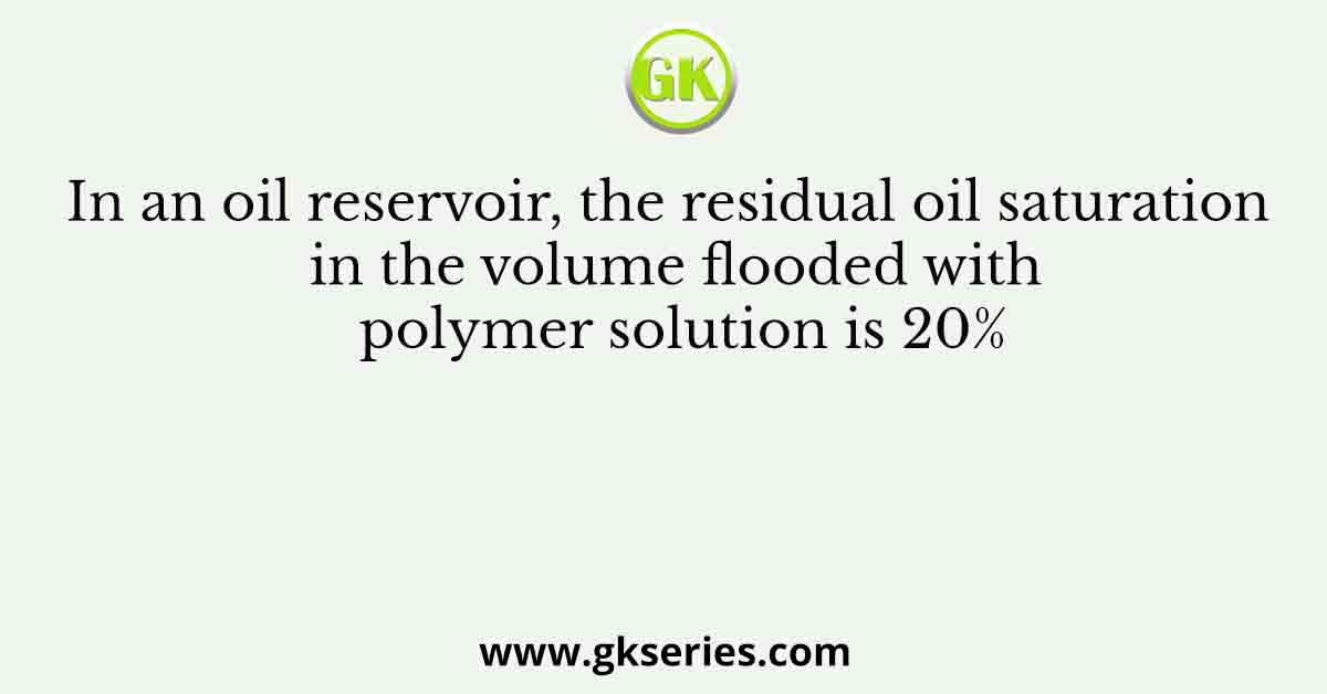 In an oil reservoir, the residual oil saturation in the volume flooded with polymer solution is 20%