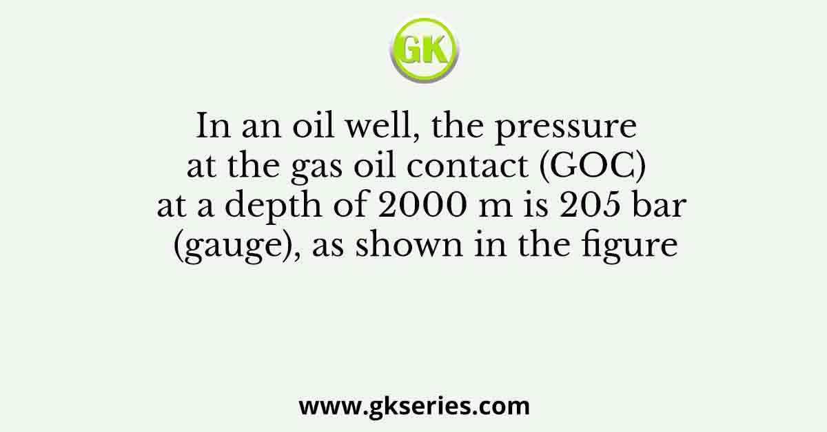 In an oil well, the pressure at the gas oil contact (GOC) at a depth of 2000 m is 205 bar (gauge), as shown in the figure