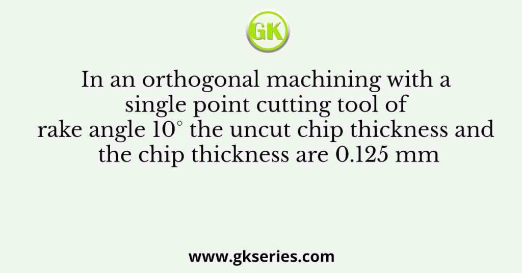 In an orthogonal machining with a single point cutting tool of rake angle 10° the uncut chip thickness and the chip thickness are 0.125 mm