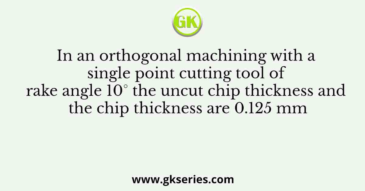 In an orthogonal machining with a single point cutting tool of rake angle 10° the uncut chip thickness and the chip thickness are 0.125 mm