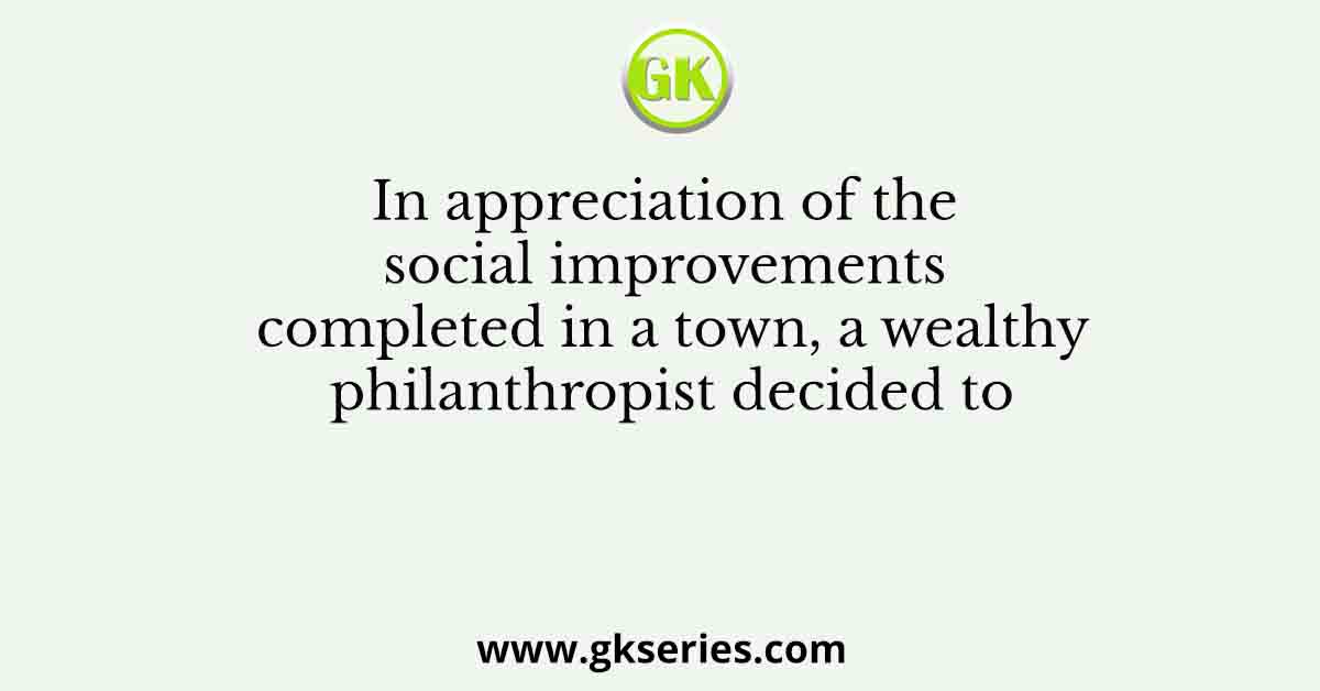 In appreciation of the social improvements completed in a town, a wealthy philanthropist decided to