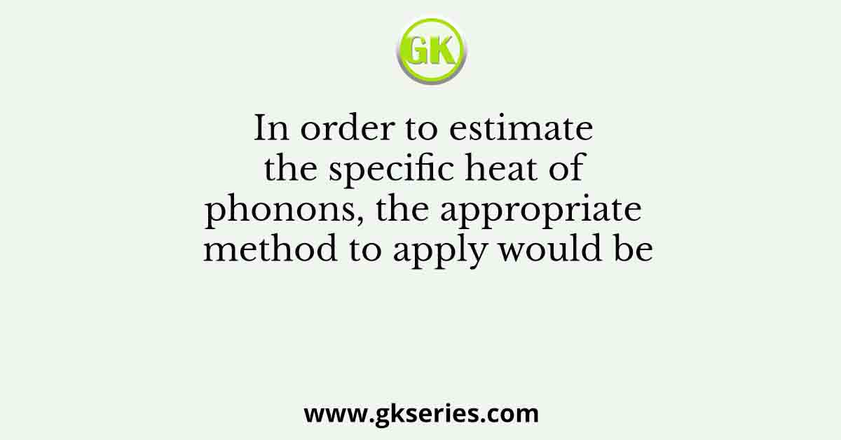 In order to estimate the specific heat of phonons, the appropriate method to apply would be