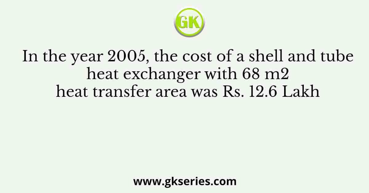In the year 2005, the cost of a shell and tube heat exchanger with 68 m2 heat transfer area was Rs. 12.6 Lakh