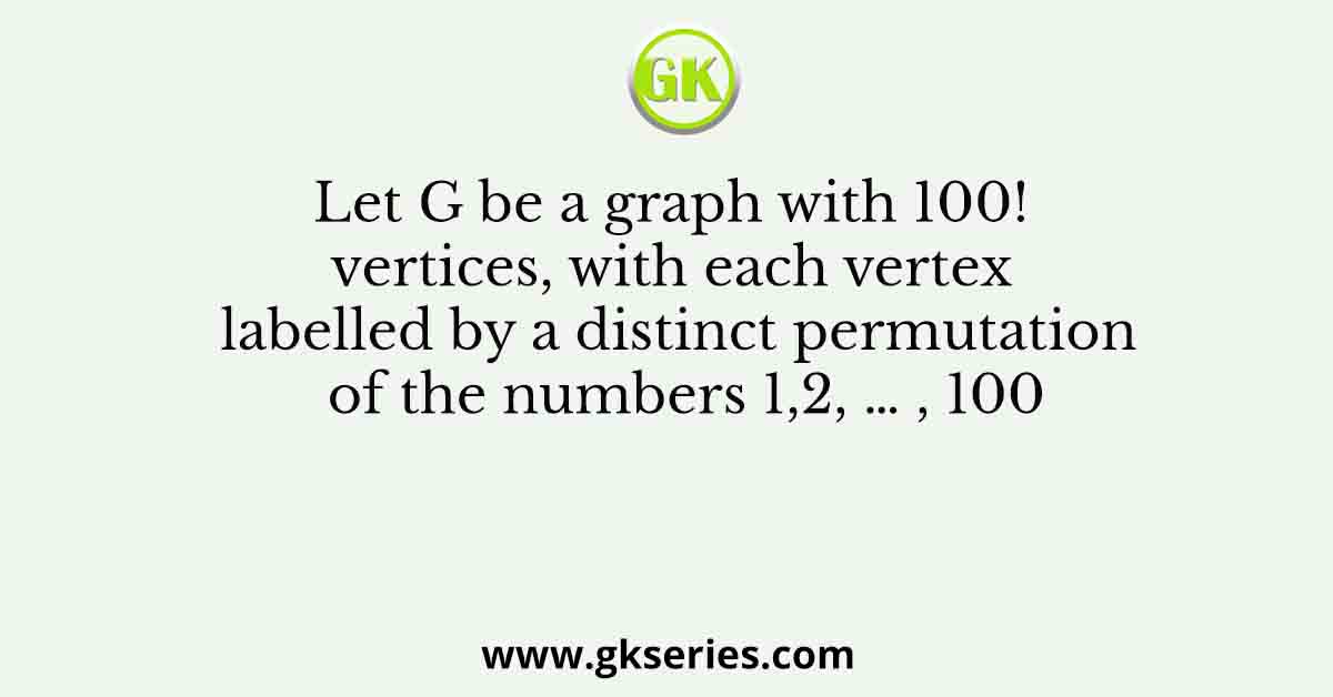Let G be a graph with 100! vertices, with each vertex labelled by a distinct permutation of the numbers 1,2, … , 100