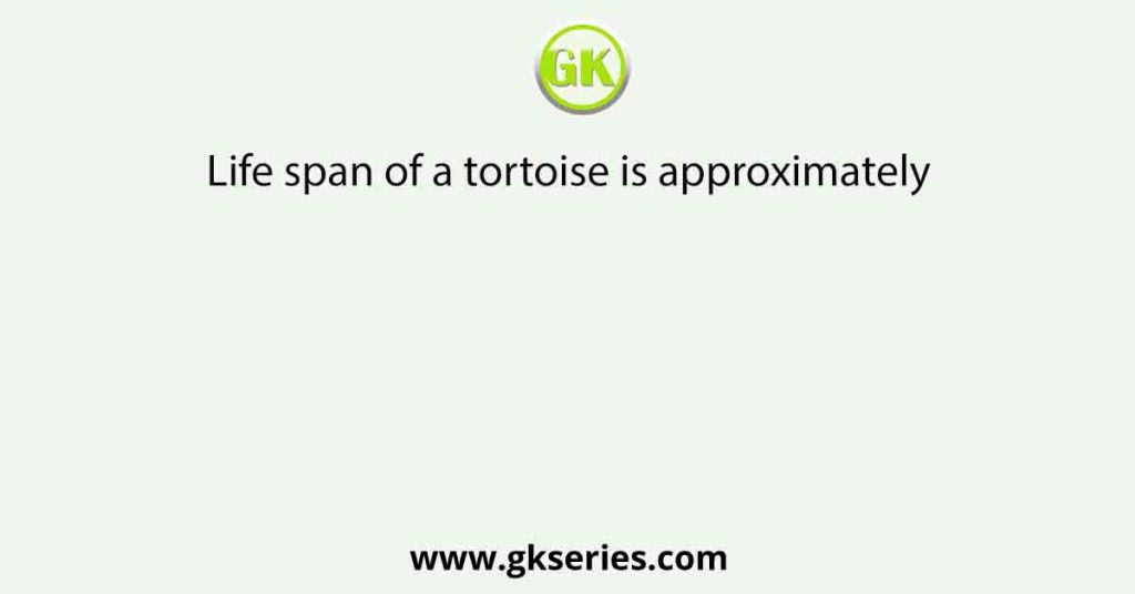 Life span of a tortoise is approximately