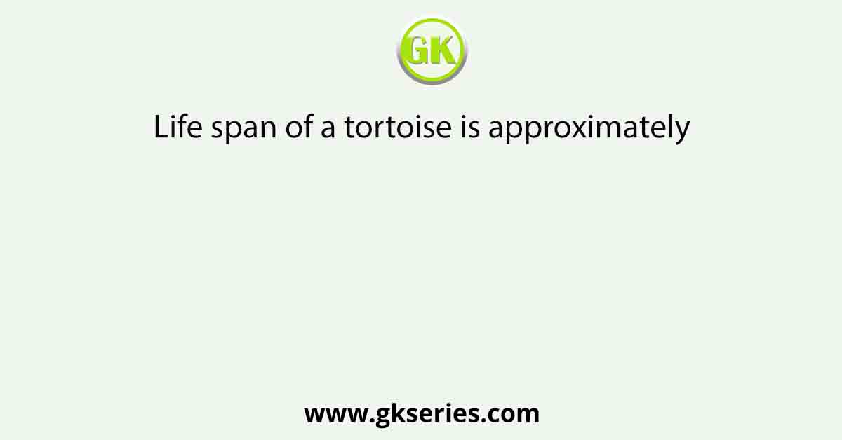 Life span of a tortoise is approximately