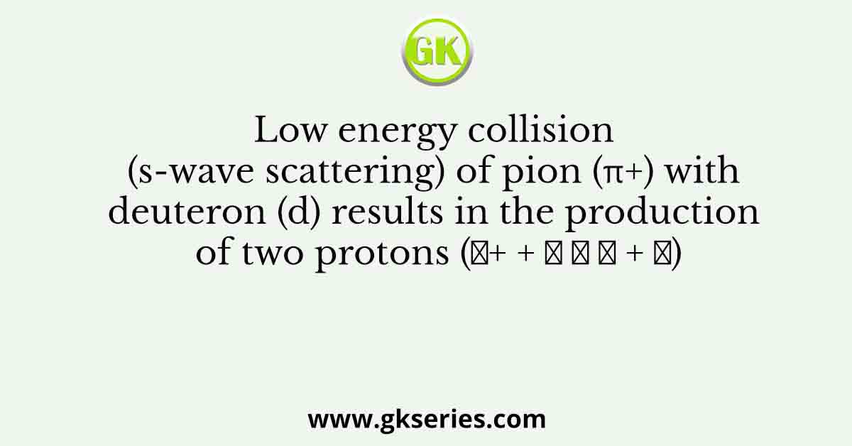 Low energy collision (s-wave scattering) of pion (π+) with deuteron (d) results in the production of two protons (𝜋+ + 𝑑 → 𝑝 + 𝑝)