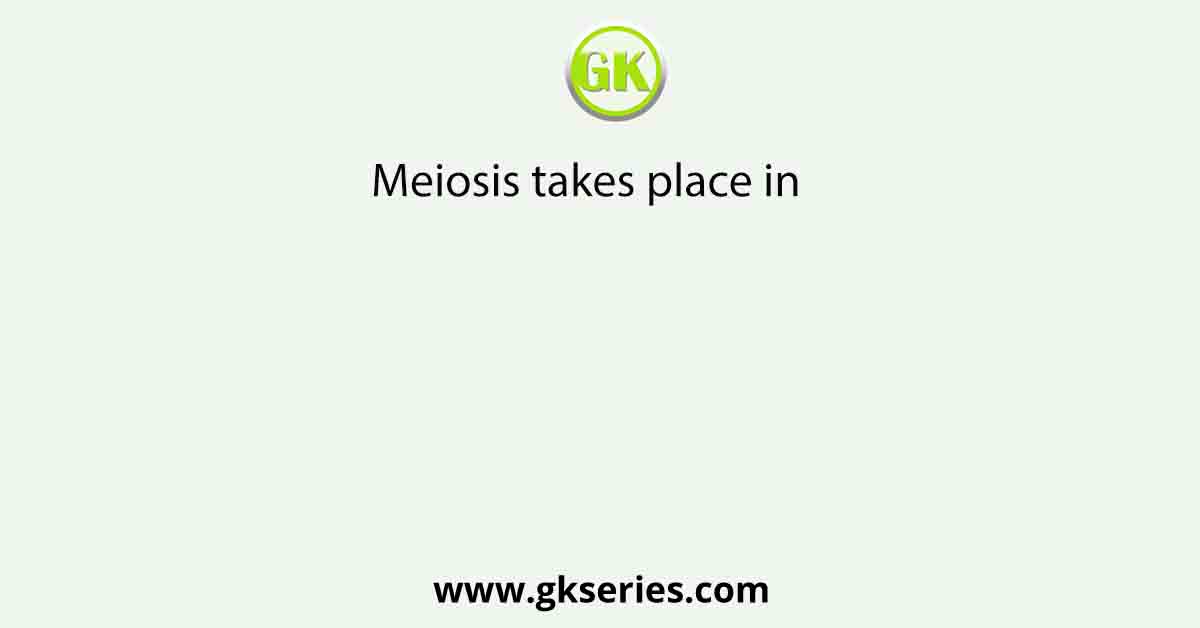 Meiosis takes place in