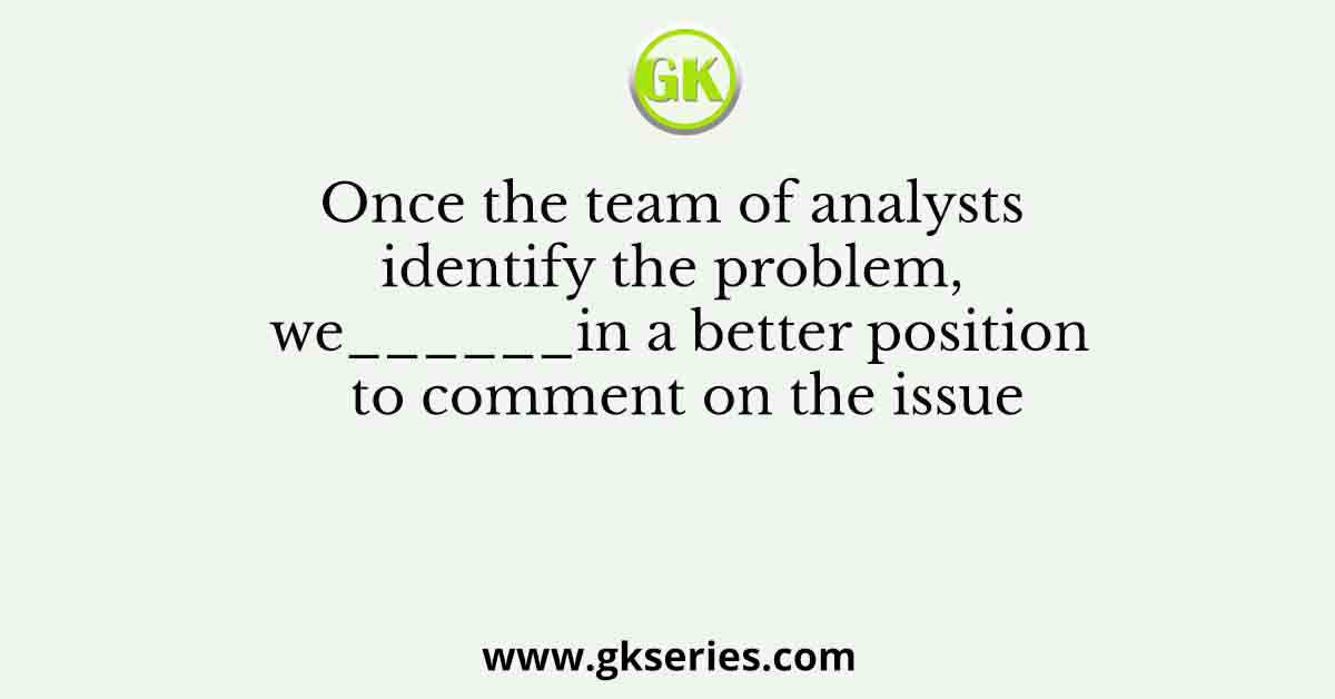 Once the team of analysts identify the problem, we______in a better position to comment on the issue