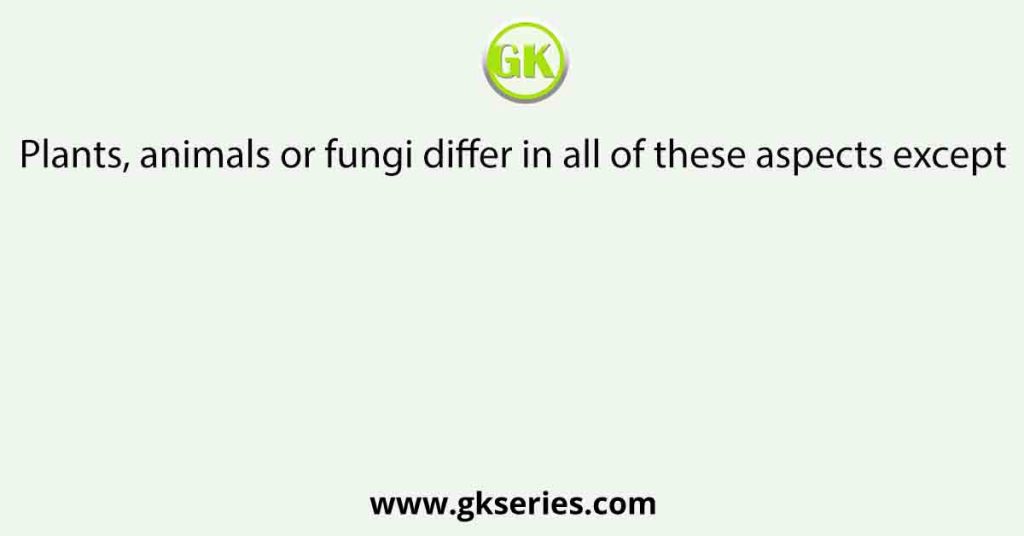 Plants, animals or fungi differ in all of these aspects except