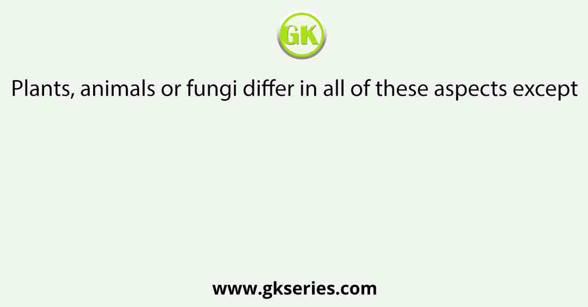 Plants, animals or fungi differ in all of these aspects except