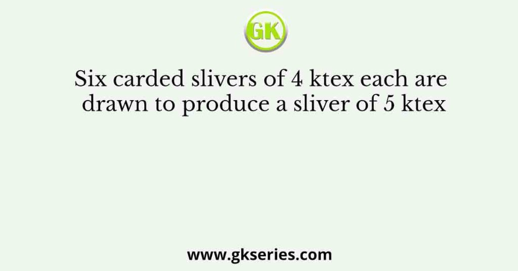 Six carded slivers of 4 ktex each are drawn to produce a sliver of 5 ktex