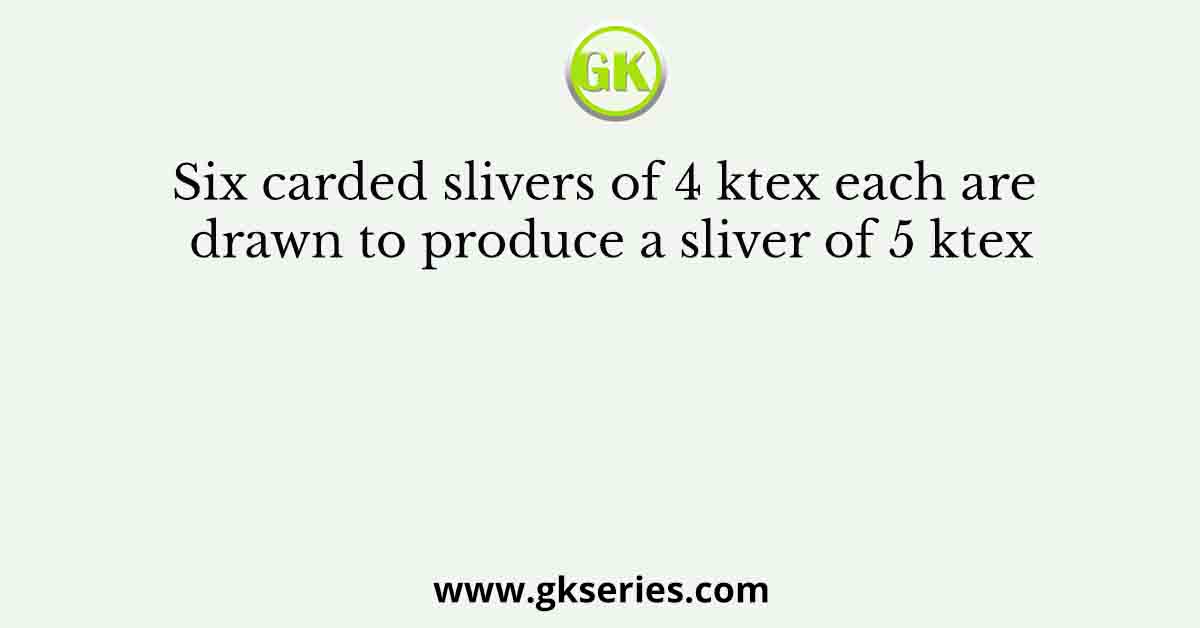 Six carded slivers of 4 ktex each are drawn to produce a sliver of 5 ktex