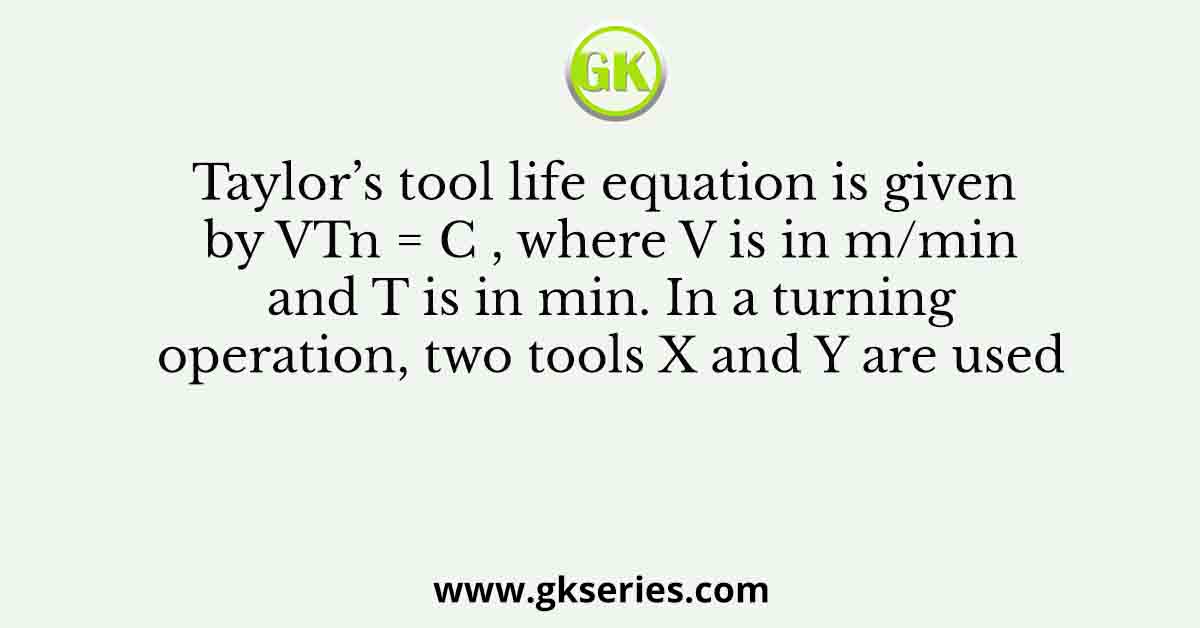 Taylor’s tool life equation is given by VTn = C , where V is in m/min and T is in min. In a turning operation, two tools X and Y are used