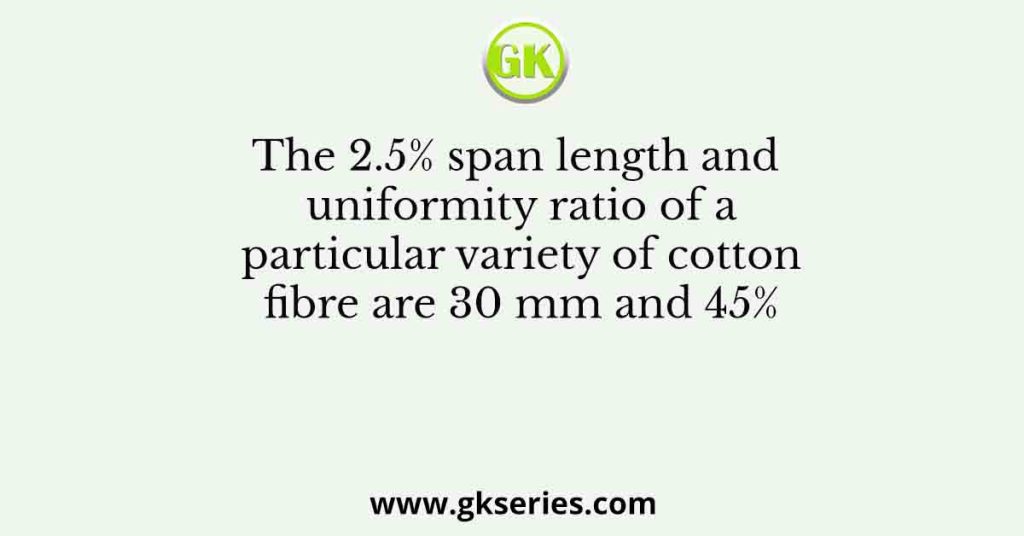 The 2.5% span length and uniformity ratio of a particular variety of cotton fibre are 30 mm and 45%