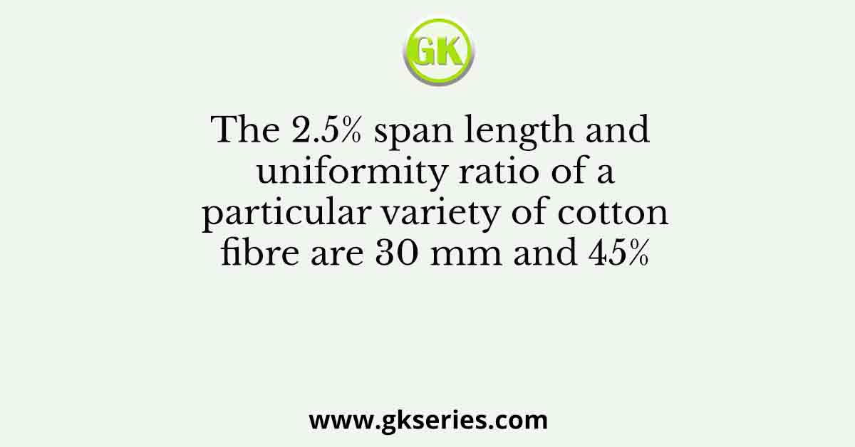 The 2.5% span length and uniformity ratio of a particular variety of cotton fibre are 30 mm and 45%