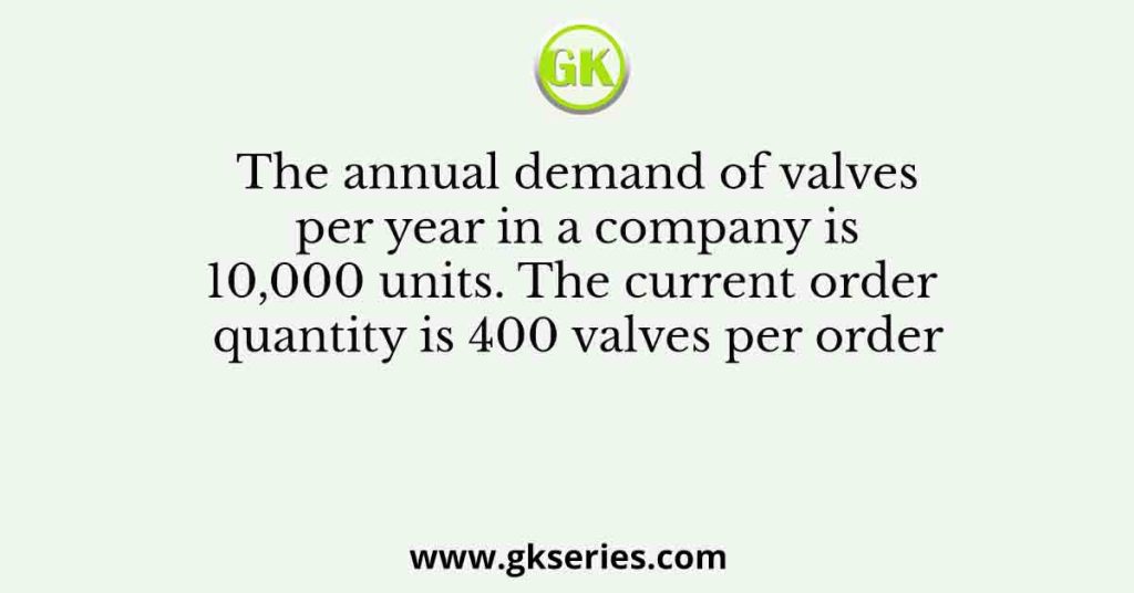 The annual demand of valves per year in a company is 10,000 units. The current order quantity is 400 valves per order