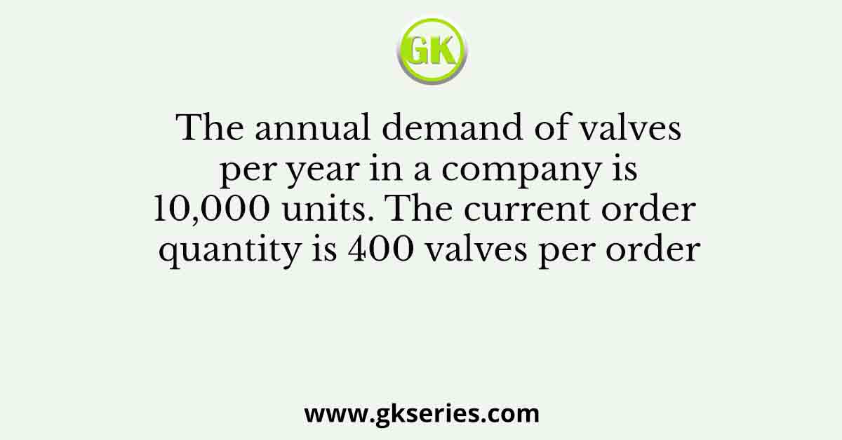 The annual demand of valves per year in a company is 10,000 units. The current order quantity is 400 valves per order