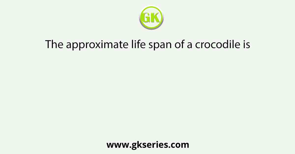 The approximate life span of a crocodile is