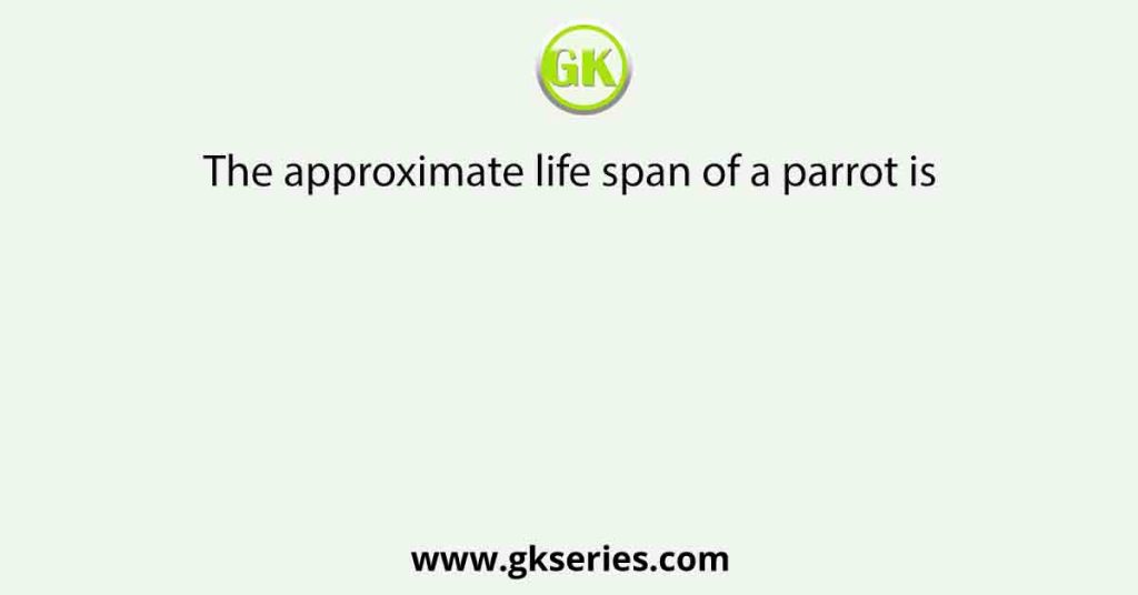 The approximate life span of a parrot is