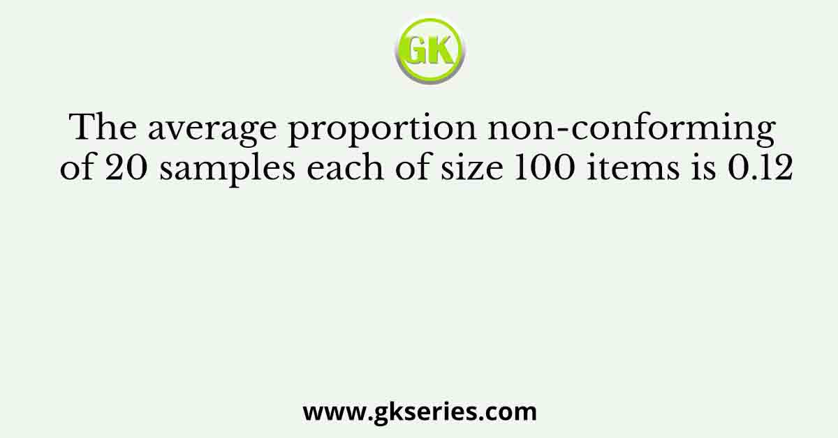The average proportion non-conforming of 20 samples each of size 100 items is 0.12