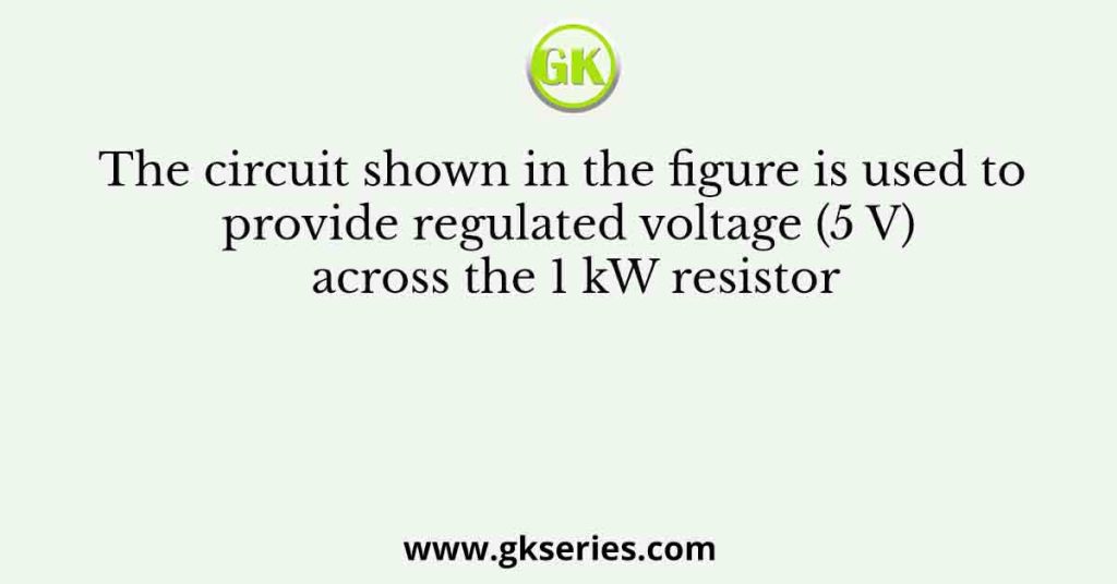 The circuit shown in the figure is used to provide regulated voltage (5 V) across the 1 kW resistor