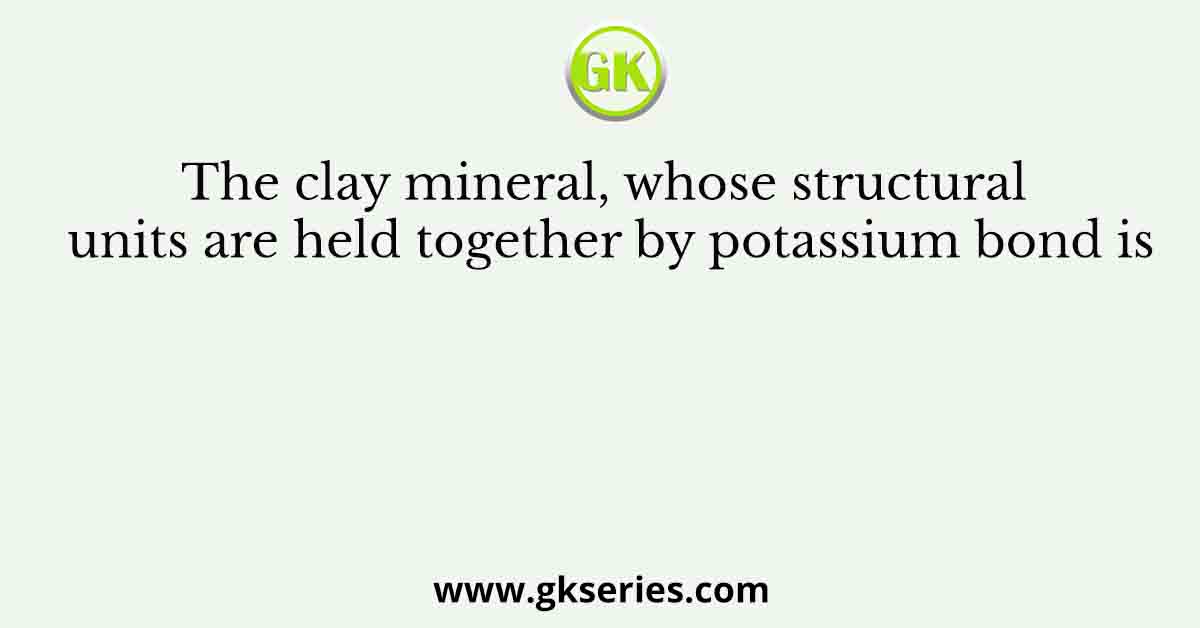 The clay mineral, whose structural units are held together by potassium bond is
