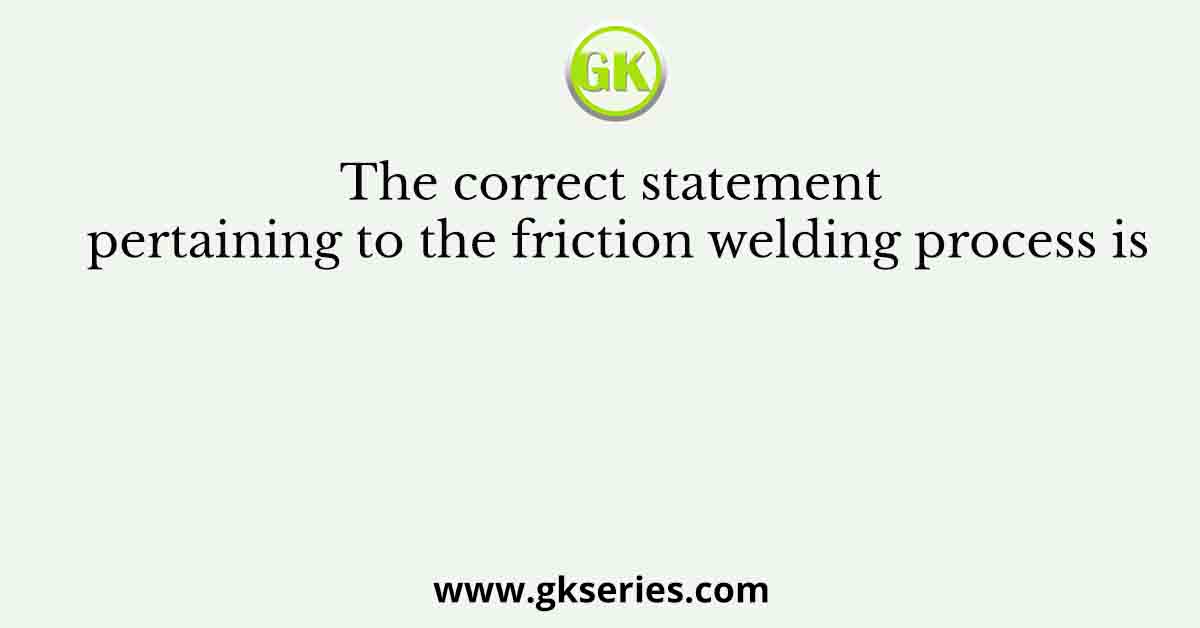 The correct statement pertaining to the friction welding process is
