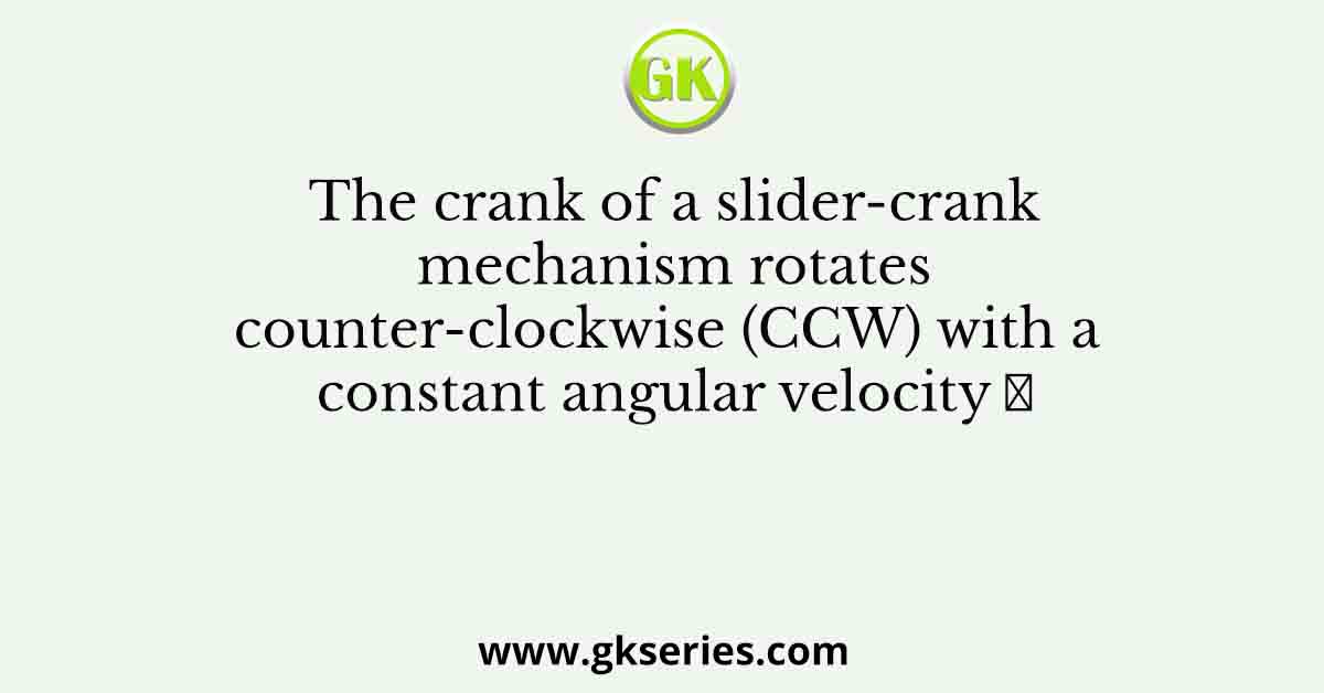 The crank of a slider-crank mechanism rotates counter-clockwise (CCW) with a constant angular velocity 𝜔