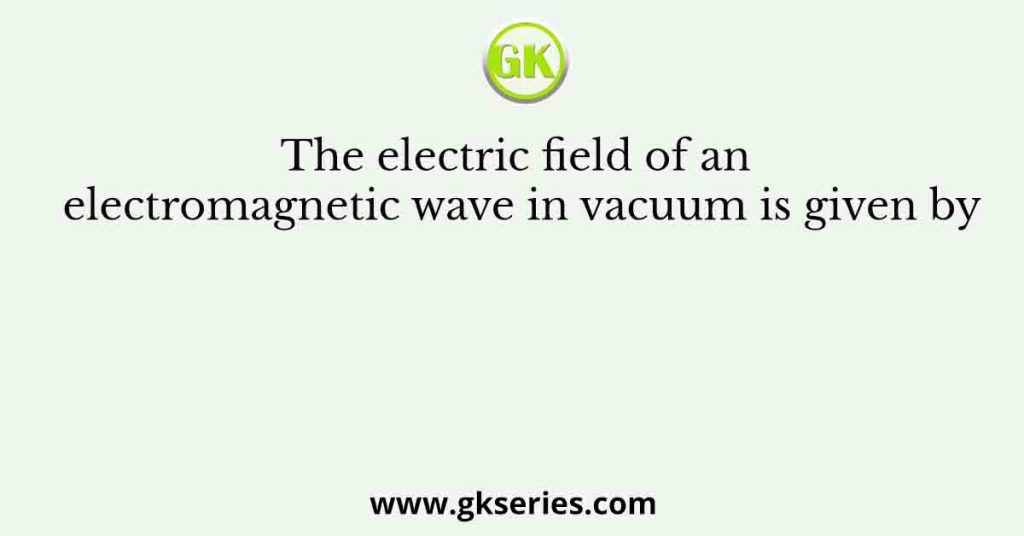 The Electric Field Of An Electromagnetic Wave In Vacuum Is Given By