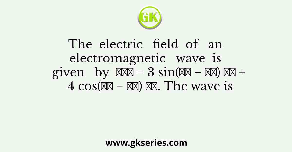 The  electric   field  of   an   electromagnetic   wave  is   given   by  𝐸⃗→ = 3 sin(𝑘𝑧 − 𝜔𝑡) 𝑥̂ + 4 cos(𝑘𝑧 − 𝜔𝑡) 𝑦̂. The wave is